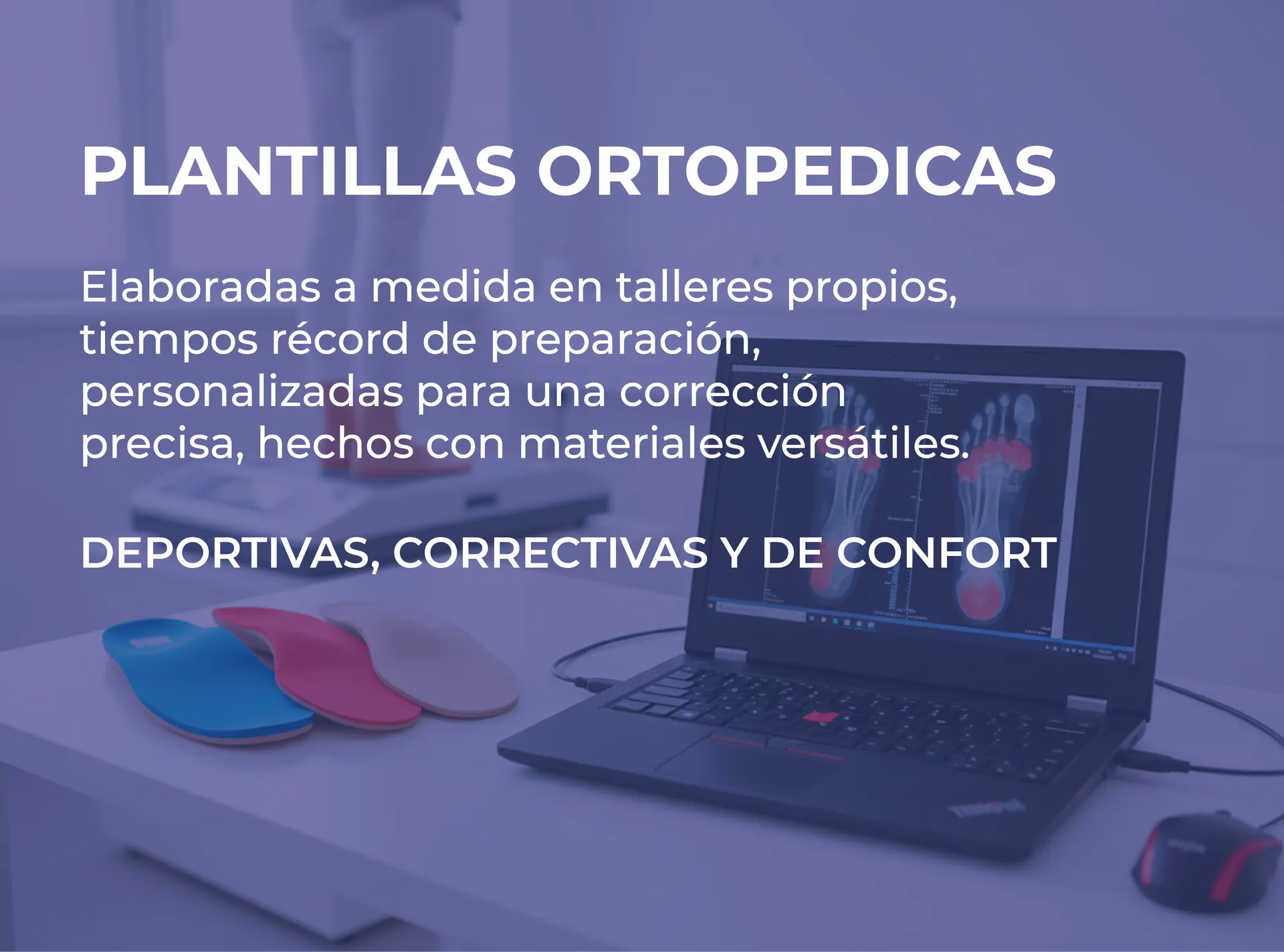Plantillas ortopédicas: elaboradas a medida en talleres propios, tiempos récord de preparación, personalizadas para una corrección precisa, hechas con materiales versátiles. Deportivas, correctivas y de confort.